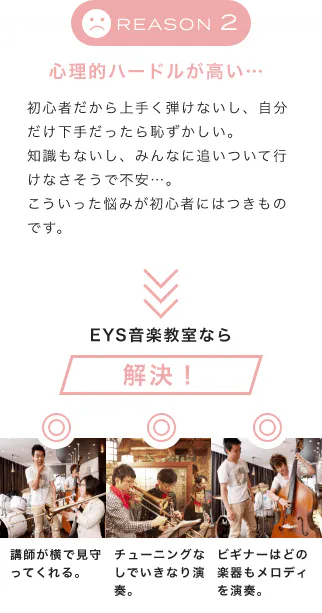 「REASON 2 心理的ハードルが高い…」「初心者だから上手く弾けないし、自分だけ下手だったら恥ずかしい。知識もないし、みんなに追いついて行けなさそうで不安…。こういった悩みが初心者にはつきものです。」「EYS音楽教室なら解決!」「講師が横で見守ってくれる。」「チューニングなしでいきなり演奏。」「ビギナーはどの楽器もメロディを演奏。」