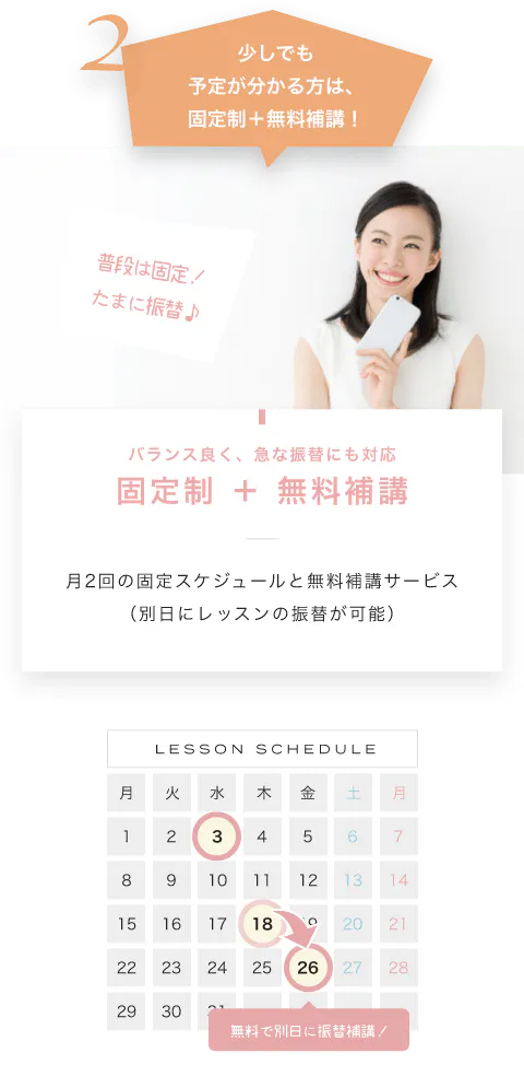少しでも予定が分かる方は、固定制+無料補講! バランス良く、急な振替にも対応固定制 + 無料補講 月2回の固定スケジュールと無料補講サービス(別日にレッスンの振替が可能) LESSON SCHEDULE 無料で別日に振替補講!