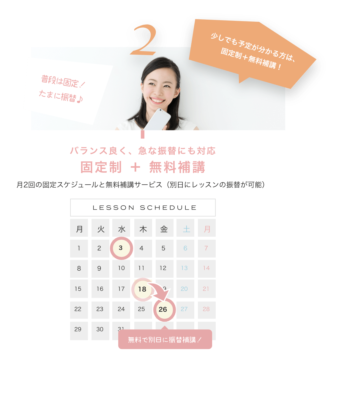 少しでも予定が分かる方は、固定制+無料補講! バランス良く、急な振替にも対応固定制 + 無料補講 月2回の固定スケジュールと無料補講サービス(別日にレッスンの振替が可能) LESSON SCHEDULE 無料で別日に振替補講!