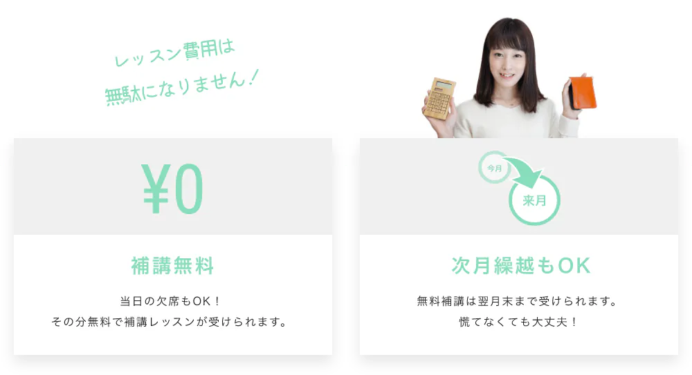 レッスン費用は無駄になりません!補講無料 当日の欠席もOK!その分無料で補講レッスンが受けられます。 次月繰越もOK 無料補講は翌月末まで受けられます。慌てなくても大丈夫!