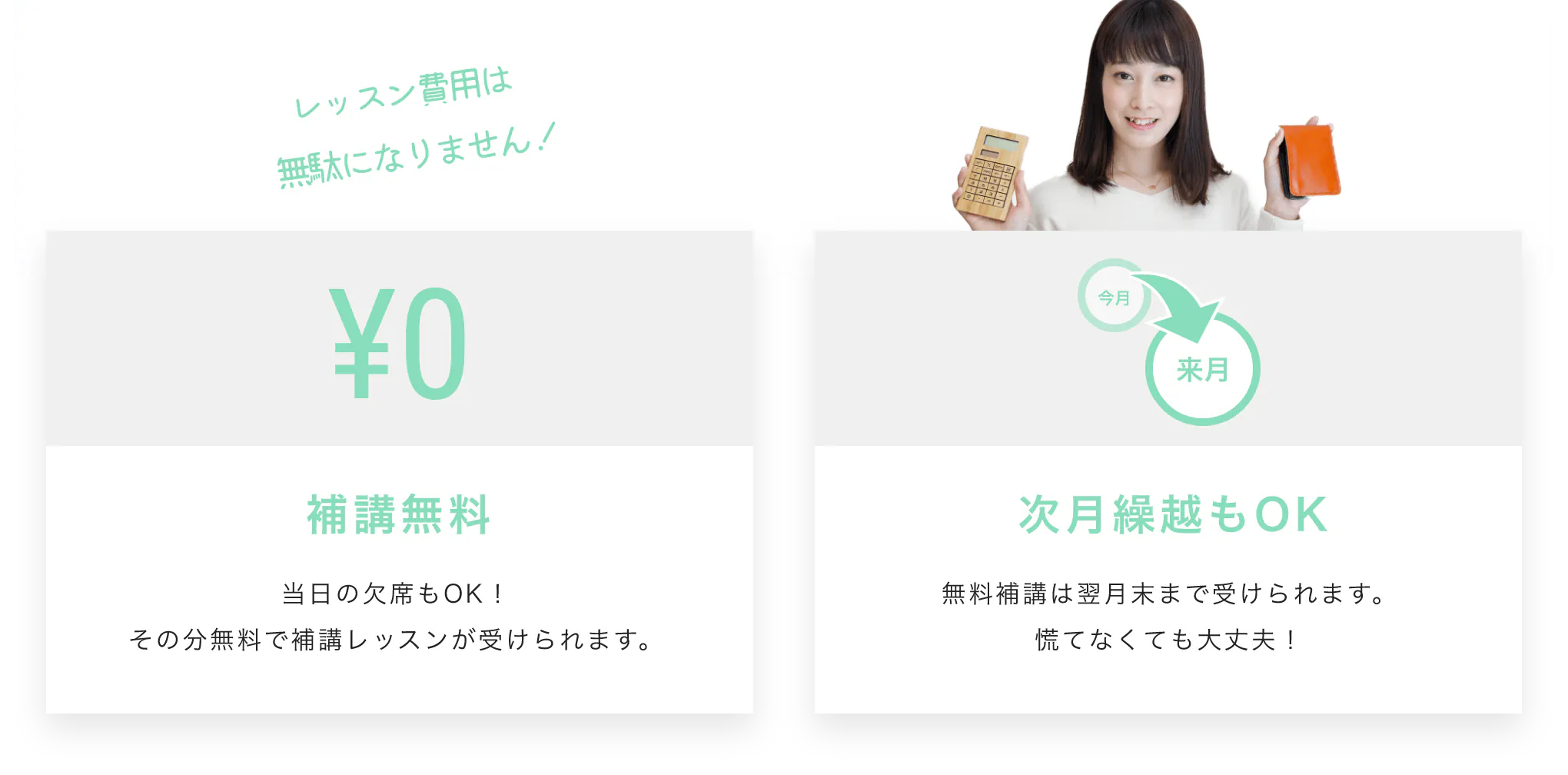 レッスン費用は無駄になりません!補講無料 当日の欠席もOK!その分無料で補講レッスンが受けられます。 次月繰越もOK 無料補講は翌月末まで受けられます。慌てなくても大丈夫!