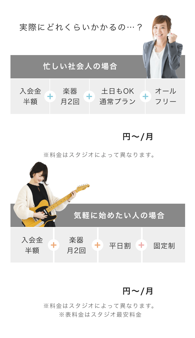 実際にどれくらいかかるの…？ 忙しい社会人の場合 => 「入会金半額」+「楽器月2回」+「土日もOK通常プラン」+「オールフリー」 「13,620 円〜/月(※料金はスタジオによって異なります。)」, 気軽に始めたい人の場合 => 「入会金半額」+「楽器月2回」+「平日割」+「固定制」 「11,320 円〜/月(※料金はスタジオによって異なります。 ※表料金はスタジオ最安料金)」「10,820 円〜/月(※料金はスタジオによって異なります。 ※入会金は別途かかります)」