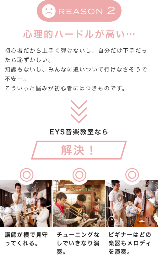 Reason2 心理的ハードルが高い… 初心者だから上手く弾けないし、自分だけ下手だったら恥ずかしい。知識もないし、みんなに追いついて行けなさそうで不安…。こういった悩みが初心者にはつきものです。EYS音楽教室なら解決！講師が横で見守ってくれる。チューニングなしでいきなり演奏。ビギナーはどの楽器もメロディを演奏。