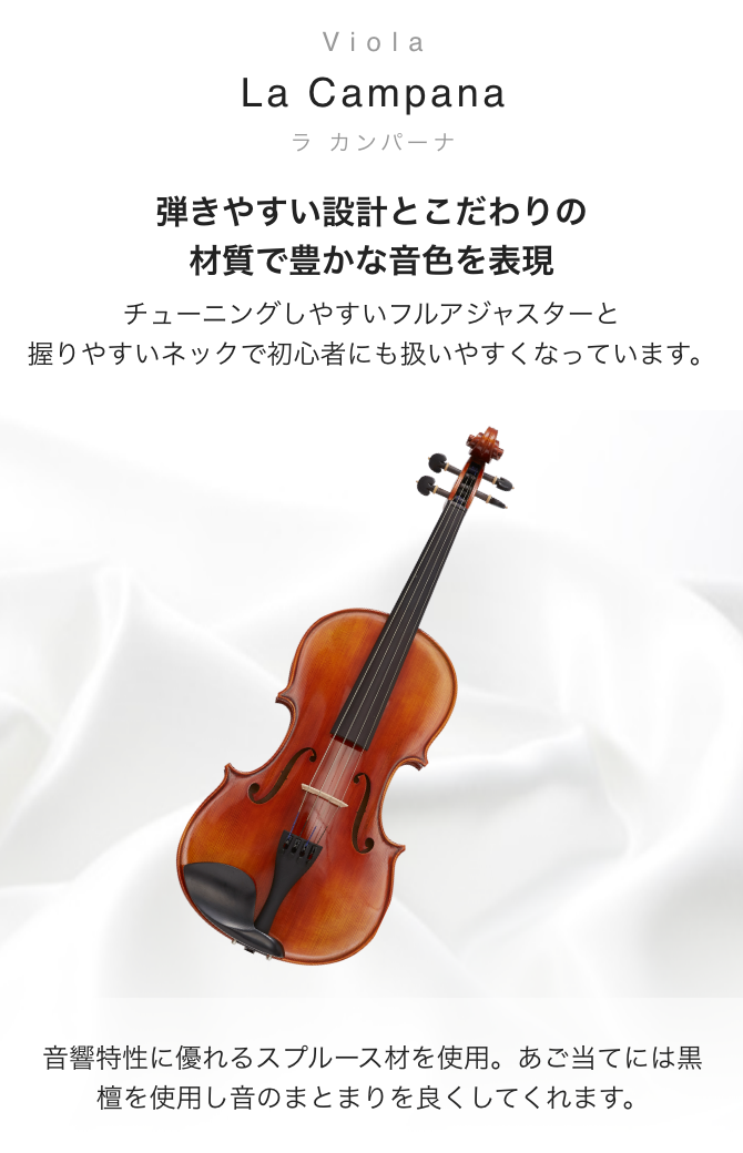 ビオラ La Campana(ラ　カンパーナ) 弾きやすい設計とこだわりの材質で豊かな音色を表現　チューニングしやすいフルアジャスターと握りやすいネックで初心者にも扱いやすくなっています。　音響特性に優れるスプルース材を使用。あご当てには黒檀を使用し音のまとわりを良くしてくれます。