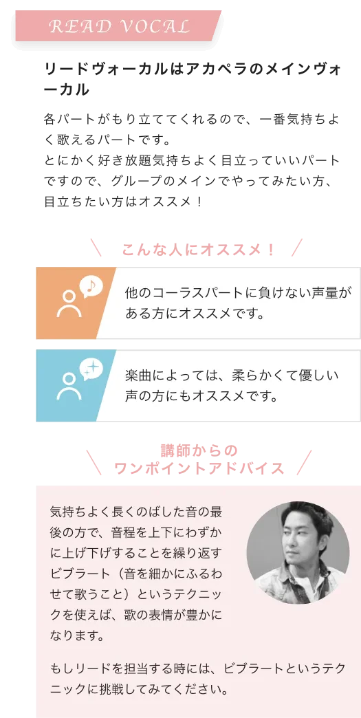 READ VOCAL リードヴォーカルはアカペラのメインヴォーカル 各パートがもり立ててくれるので、一番気持ちよく歌えるパートです。とにかく好き放題気持ちよく目立っていいパートですので、グループのメインでやってみたい方、目立ちたい方はオススメ！こんな人にオススメ！他のコーラスパートに負けない声量がある方にオススメです。楽曲によっては、柔らかくて優しい声の方にもオススメです。講師からのワンポイントアドバイス 気持ちよく長くのばした音の最後の方で、音程を上下にわずかに上げ下げすることを繰り返すビブラート（音を細かにふるわせて歌うこと）というテクニックを使えば、歌の表情が豊かになります。もしリードを担当する時には、ビブラートというテクニックに挑戦してみてください。