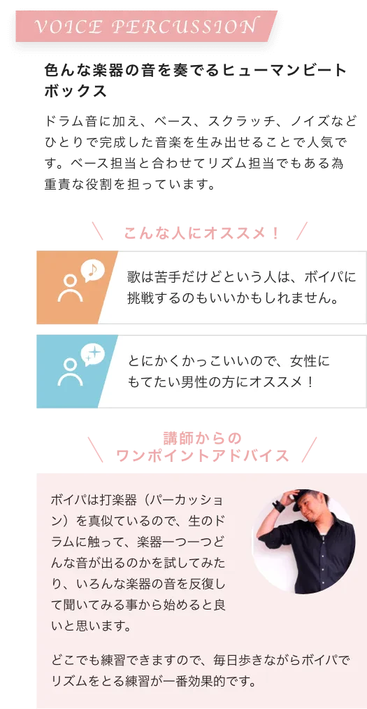 VOICE PERCUSSION 色んな楽器の音を奏でるヒューマンビートボックス ドラム音に加え、ベース、スクラッチ、ノイズなどひとりで完成した音楽を生み出せることで人気です。ベース担当と合わせてリズム担当でもある為重責な役割を担っています。こんな人にオススメ！歌は苦手だけどという人は、ボイパに挑戦するのもいいかもしれません。とにかくかっこいいので、女性にもてたい男性の方にオススメ！講師からのワンポイントアドバイス ボイパは打楽器（パーカッション）を真似ているので、生のドラムに触って、楽器一つ一つどんな音が出るのかを試してみたり、いろんな楽器の音を反復して聞いてみる事から始めると良いと思います。どこでも練習できますので、毎日歩きながらボイパでリズムをとる練習が一番効果的です。